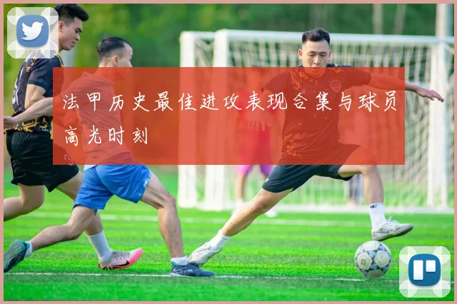 法甲历史最佳进攻表现合集与球员高光时刻
