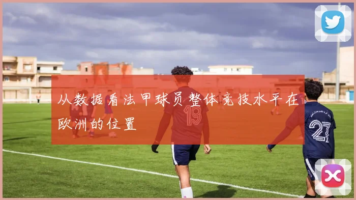 从数据看法甲球员整体竞技水平在欧洲的位置