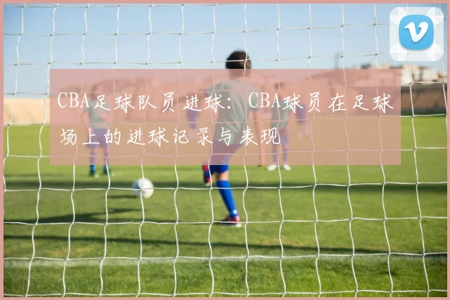 CBA足球队员进球:CBA球员在足球场上的进球记录与表现