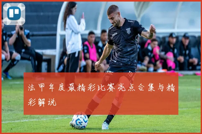 法甲年度最精彩比赛亮点合集与精彩解说