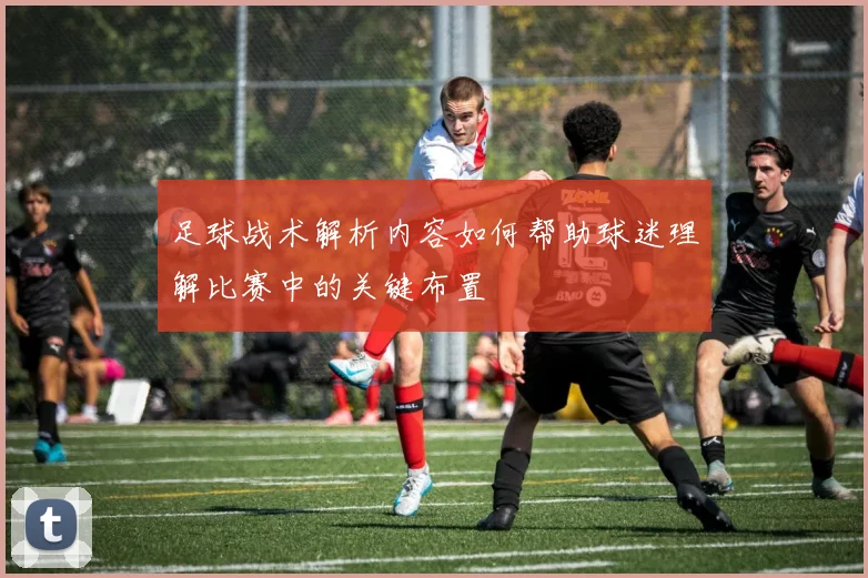 足球战术解析内容如何帮助球迷理解比赛中的关键布置