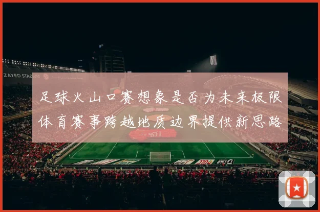 足球火山口赛想象是否为未来极限体育赛事跨越地质边界提供新思路